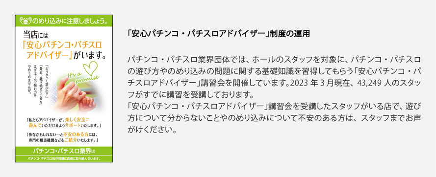 「安心パチンコ・パチスロアドバイザー」制度の運用
            パチンコ・パチスロ業界団体では、ホールのスタッフを対象に、パチンコ・パチスロの遊び方やのめり込みの問題に関する基礎知識を習得してもらう「安心パチンコ・パチスロアドバイザー」講習会を開催しています。2023年3月現在、43,249人のスタッフがすでに講習を受講しております。
「安心パチンコ・パチスロアドバイザー」講習会を受講したスタッフがいる店で、遊び方について分からないことやのめり込みについて不安のある方は、スタッフまでお声がけください。