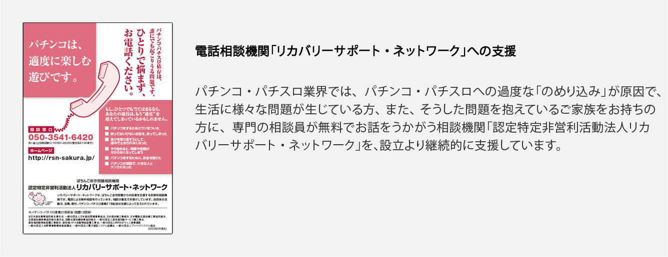 電話相談機関「リカバリーサポート・ネットワーク」への支援
			パチンコ・パチスロ業界では、パチンコ・パチスロへの過度な「のめり込み」が原因で、生活に様々な問題が生じている方、また、そうした問題を抱えているご家族をお持ちの方に、専門の相談員が無料でお話をうかがう相談機関「認定特定非営利活動法人リカバリーサポート・ネットワーク」を、設立より継続的に支援しています。